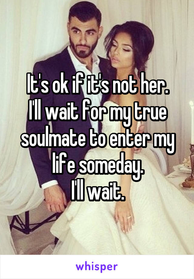 It's ok if it's not her.
I'll wait for my true soulmate to enter my life someday.
I'll wait.