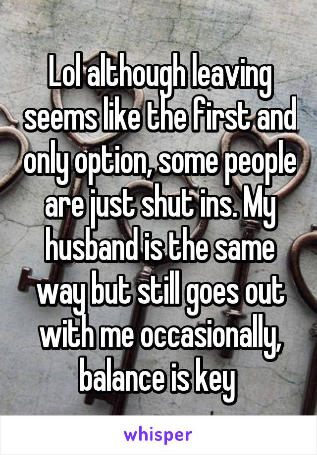 Lol although leaving seems like the first and only option, some people are just shut ins. My husband is the same way but still goes out with me occasionally, balance is key 