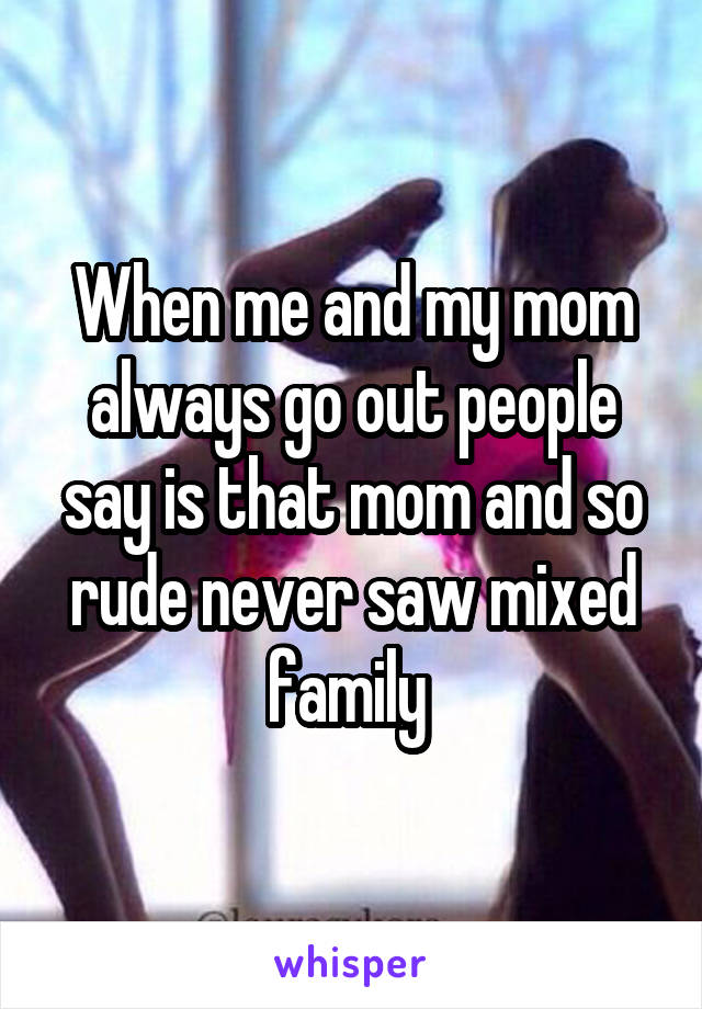 When me and my mom always go out people say is that mom and so rude never saw mixed family 