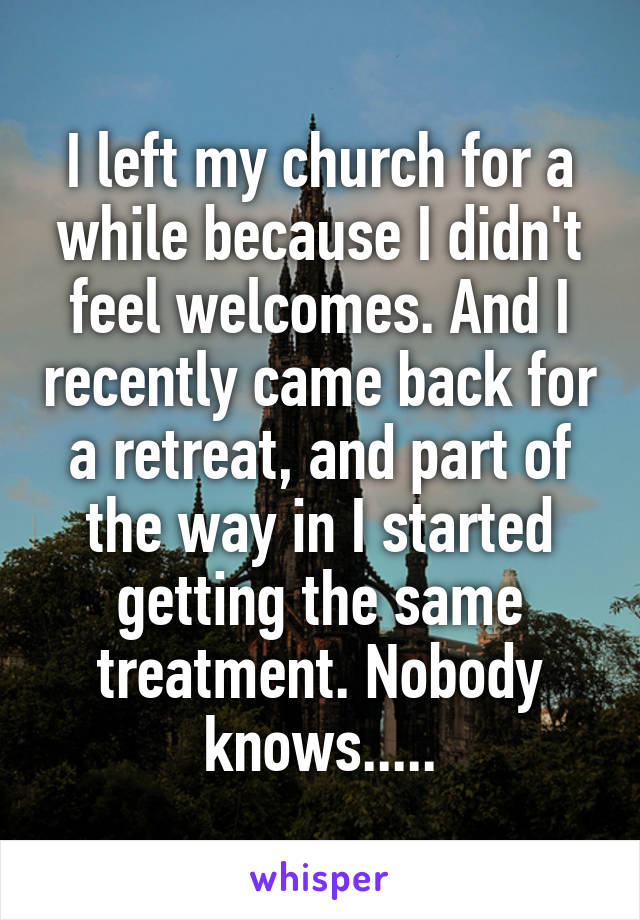 I left my church for a while because I didn't feel welcomes. And I recently came back for a retreat, and part of the way in I started getting the same treatment. Nobody knows.....