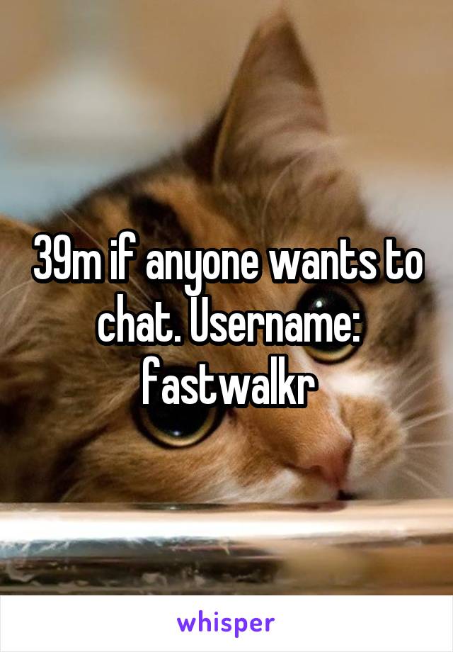 39m if anyone wants to chat. Username: fastwalkr