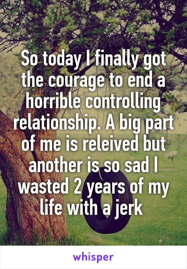 So today I finally got the courage to end a horrible controlling relationship. A big part of me is releived but another is so sad I wasted 2 years of my life with a jerk 