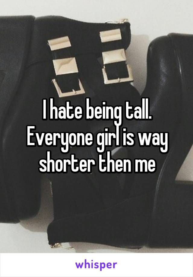 I hate being tall. Everyone girl is way shorter then me