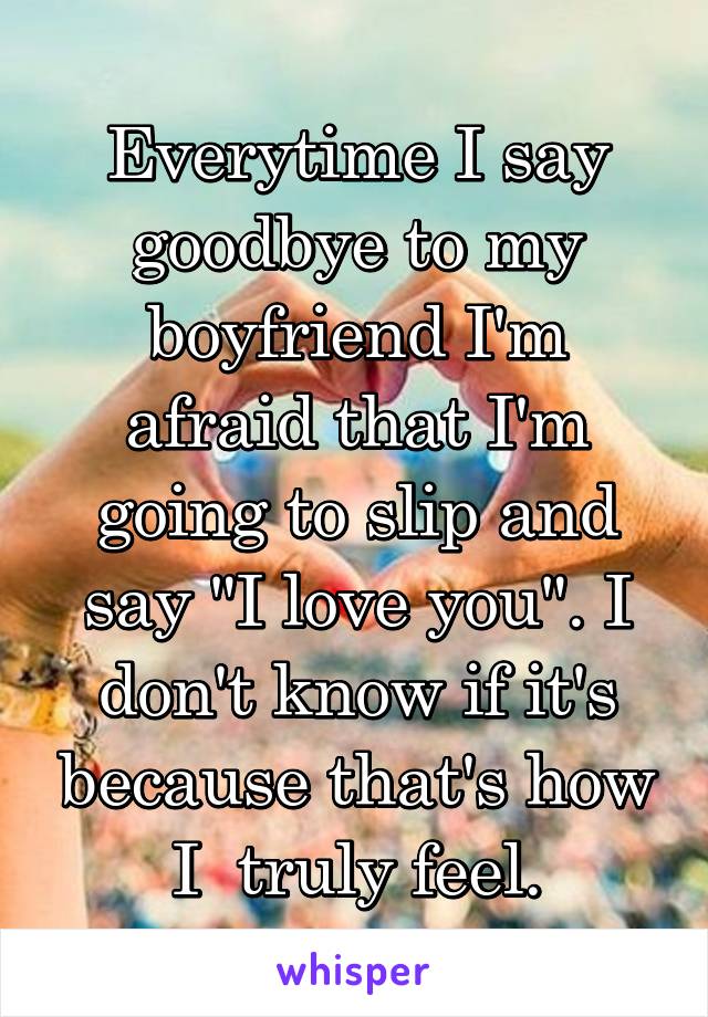 Everytime I say goodbye to my boyfriend I'm afraid that I'm going to slip and say "I love you". I don't know if it's because that's how I  truly feel.