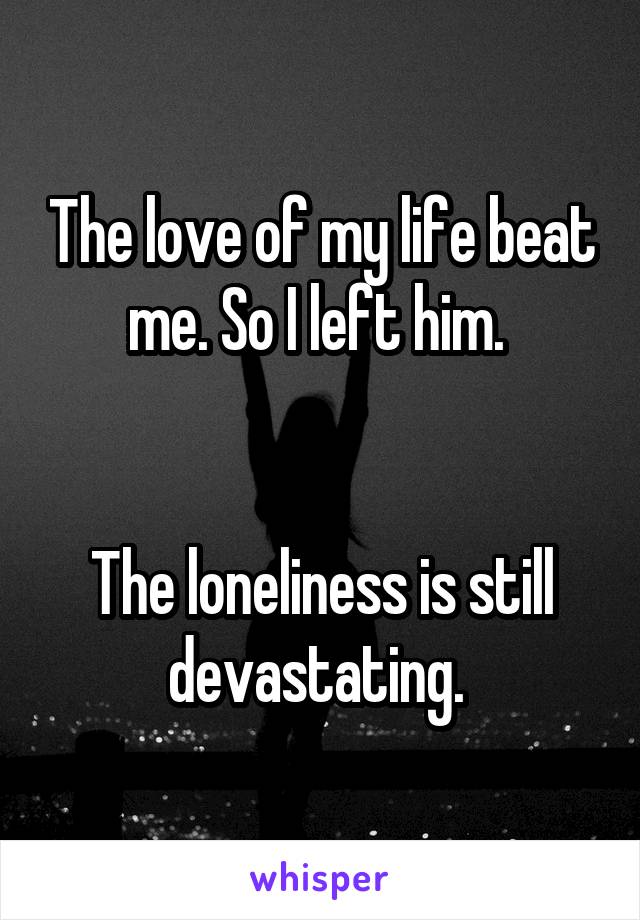 The love of my life beat me. So I left him. 


The loneliness is still devastating. 