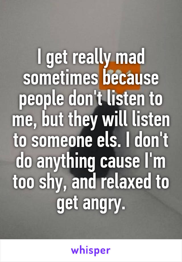 I get really mad sometimes because people don't listen to me, but they will listen to someone els. I don't do anything cause I'm too shy, and relaxed to get angry.