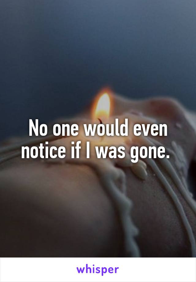 No one would even notice if I was gone. 