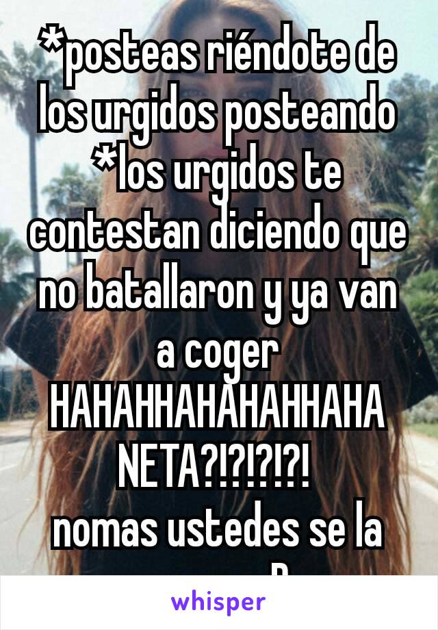 *posteas riéndote de los urgidos posteando
*los urgidos te contestan diciendo que no batallaron y ya van a coger
HAHAHHAHAHAHHAHA NETA?!?!?!?! 
nomas ustedes se la creen xD