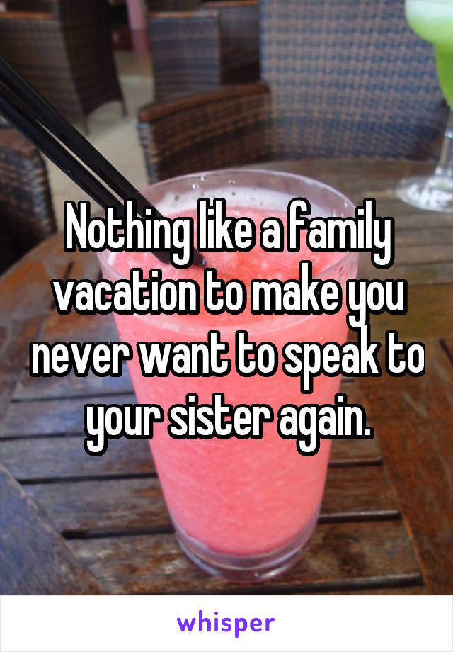 Nothing like a family vacation to make you never want to speak to your sister again.