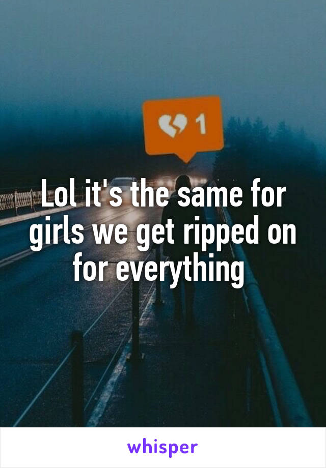 Lol it's the same for girls we get ripped on for everything 