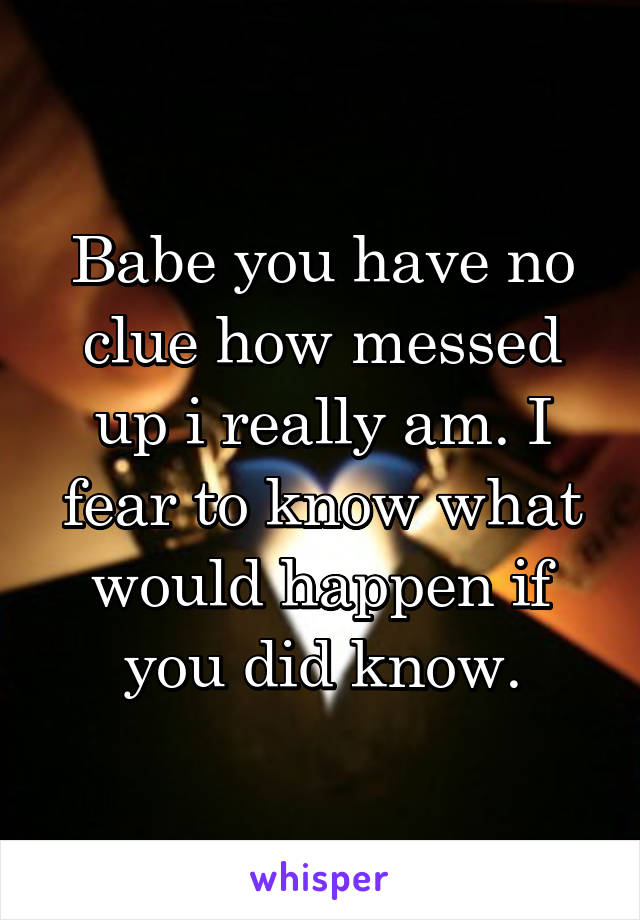 Babe you have no clue how messed up i really am. I fear to know what would happen if you did know.