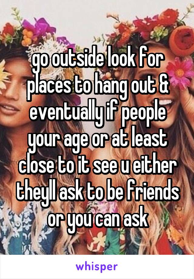 go outside look for places to hang out & eventually if people your age or at least close to it see u either theyll ask to be friends or you can ask