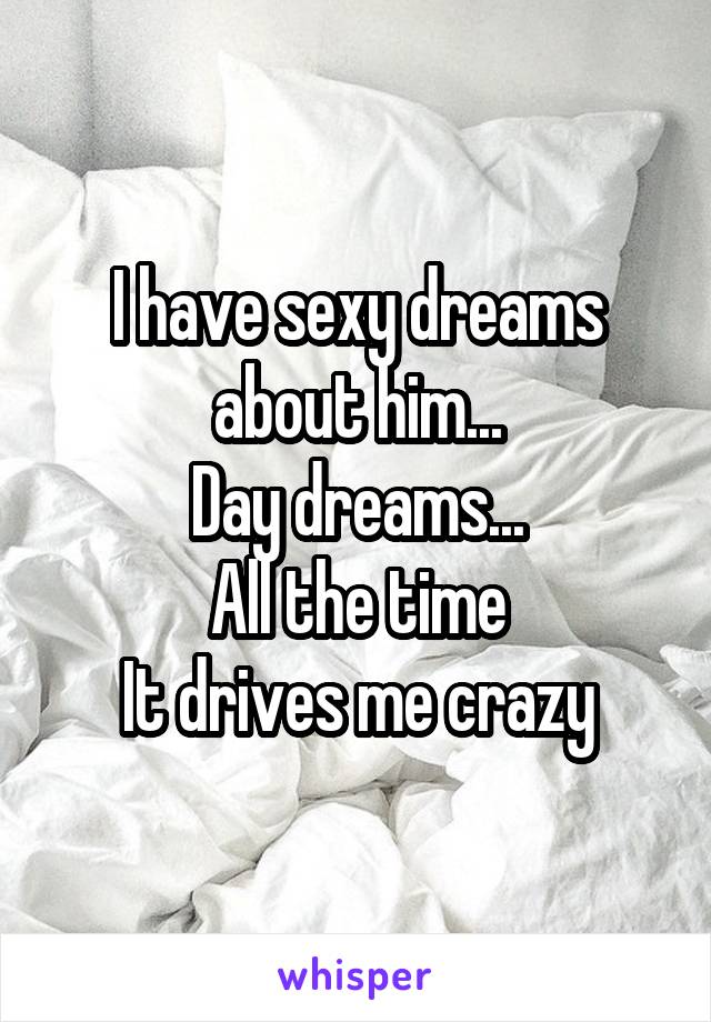 I have sexy dreams about him...
Day dreams...
All the time
It drives me crazy