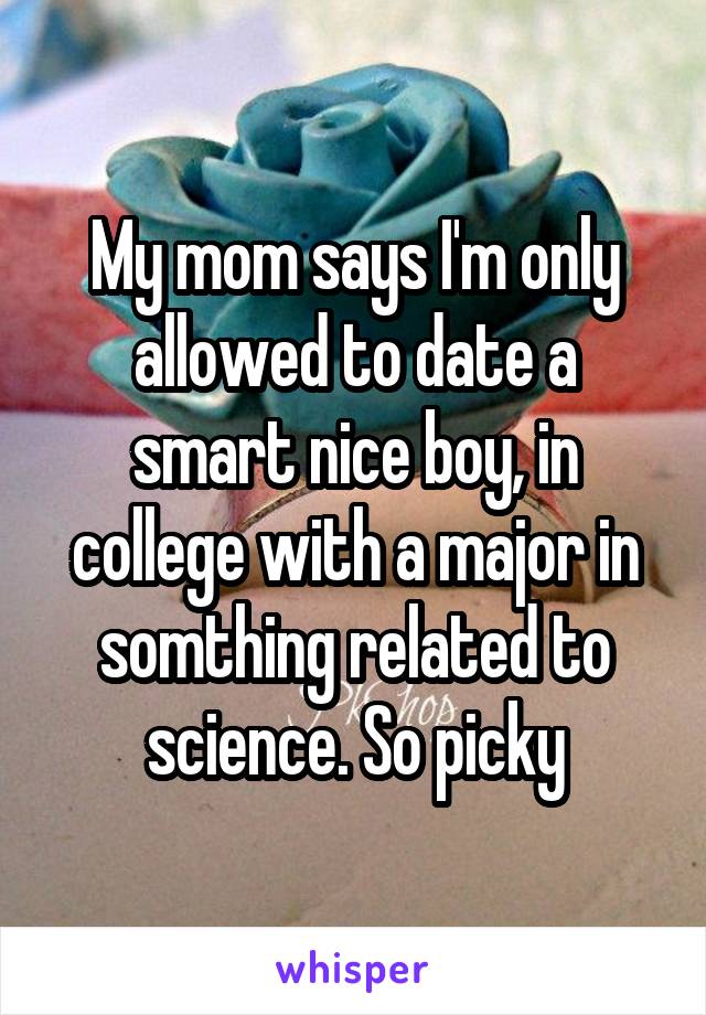 My mom says I'm only allowed to date a smart nice boy, in college with a major in somthing related to science. So picky