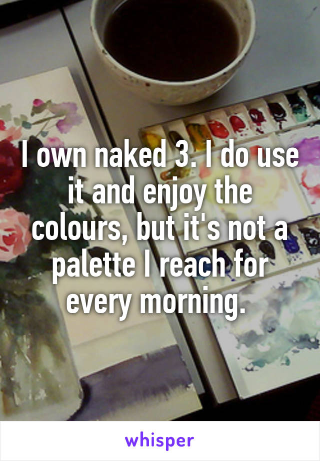 I own naked 3. I do use it and enjoy the colours, but it's not a palette I reach for every morning. 