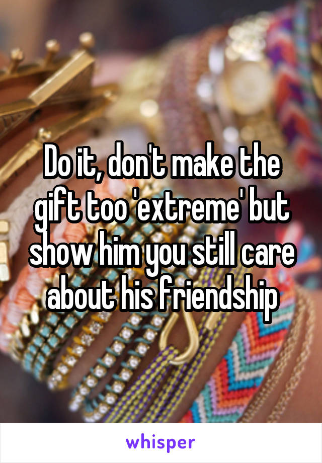 Do it, don't make the gift too 'extreme' but show him you still care about his friendship