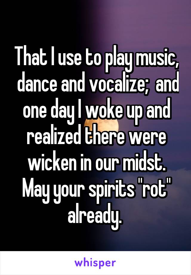 That I use to play music,  dance and vocalize;  and one day I woke up and realized there were wicken in our midst. May your spirits "rot" already. 