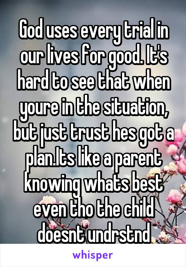 God uses every trial in our lives for good. It's hard to see that when youre in the situation, but just trust hes got a plan.Its like a parent knowing whats best even tho the child doesnt undrstnd