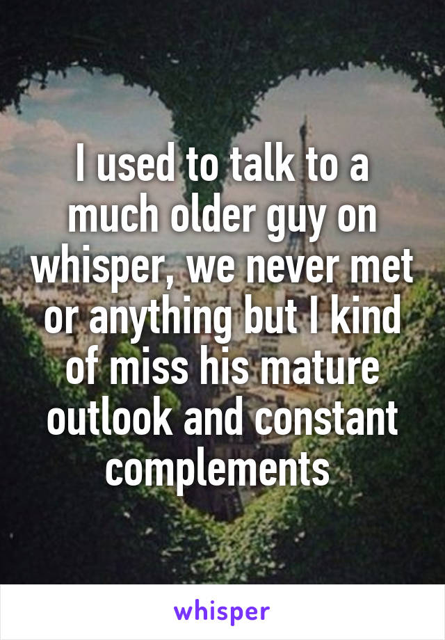 I used to talk to a much older guy on whisper, we never met or anything but I kind of miss his mature outlook and constant complements 