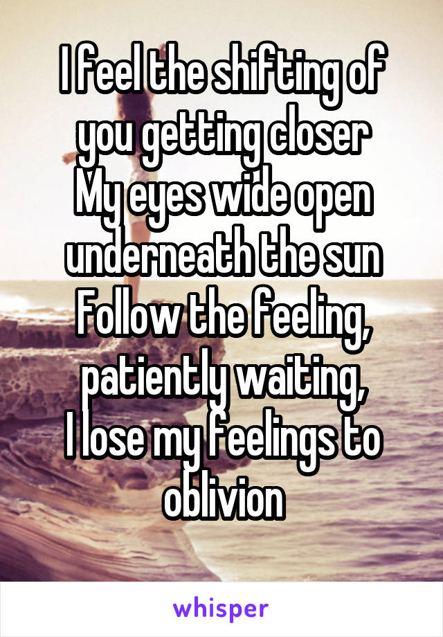 I feel the shifting of you getting closer
My eyes wide open underneath the sun
Follow the feeling, patiently waiting,
I lose my feelings to oblivion
