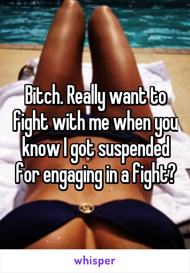 Bitch. Really want to fight with me when you know I got suspended for engaging in a fight?