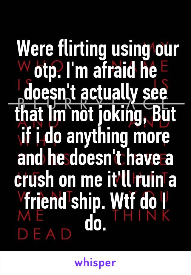  Were flirting using our otp. I'm afraid he doesn't actually see that Im not joking, But if i do anything more and he doesn't have a crush on me it'll ruin a friend ship. Wtf do I do.