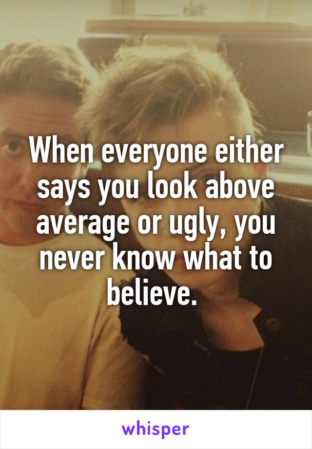 When everyone either says you look above average or ugly, you never know what to believe. 