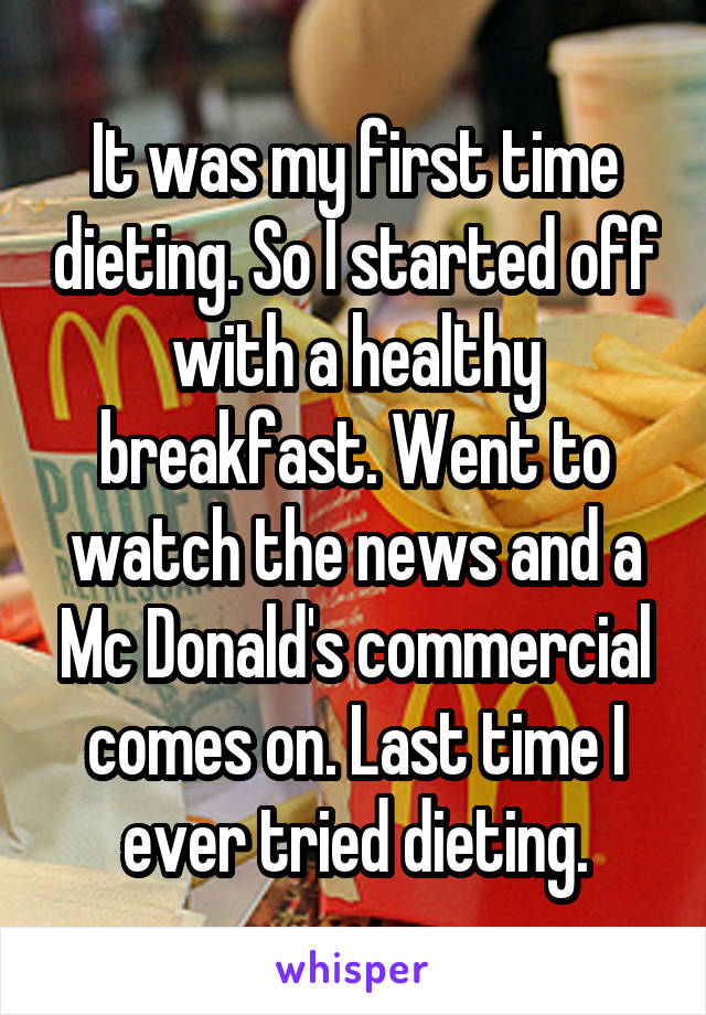 It was my first time dieting. So I started off with a healthy breakfast. Went to watch the news and a Mc Donald's commercial comes on. Last time I ever tried dieting.
