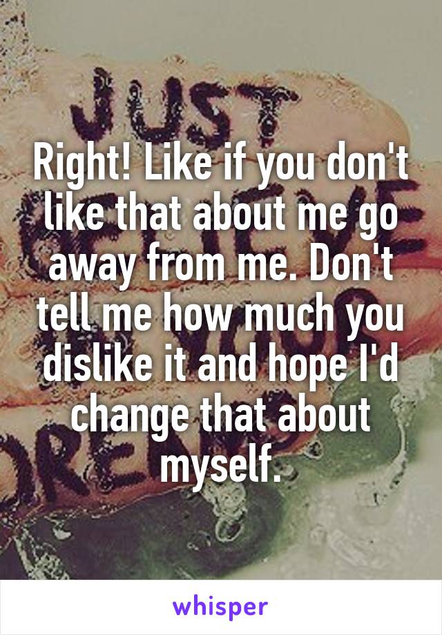 Right! Like if you don't like that about me go away from me. Don't tell me how much you dislike it and hope I'd change that about myself.