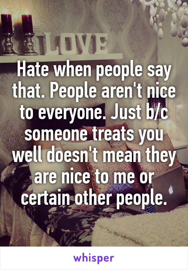 Hate when people say that. People aren't nice to everyone. Just b/c someone treats you well doesn't mean they are nice to me or certain other people.