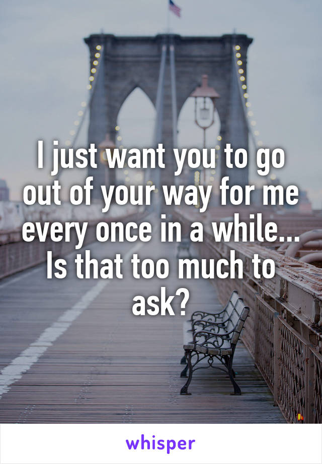 I just want you to go out of your way for me every once in a while... Is that too much to ask?