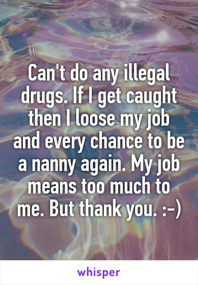 Can't do any illegal drugs. If I get caught then I loose my job and every chance to be a nanny again. My job means too much to me. But thank you. :-)