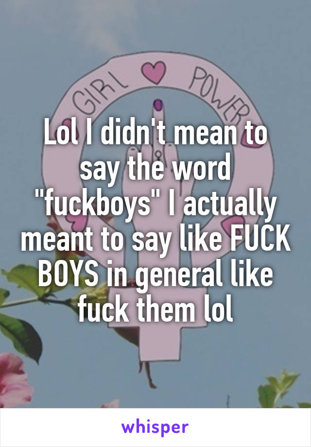 Lol I didn't mean to say the word "fuckboys" I actually meant to say like FUCK BOYS in general like fuck them lol