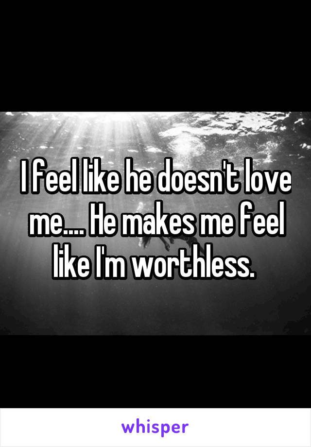 I feel like he doesn't love me.... He makes me feel like I'm worthless. 