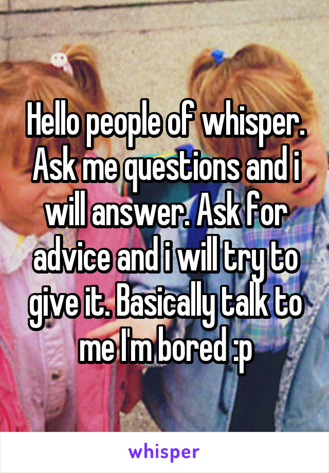 Hello people of whisper. Ask me questions and i will answer. Ask for advice and i will try to give it. Basically talk to me I'm bored :p