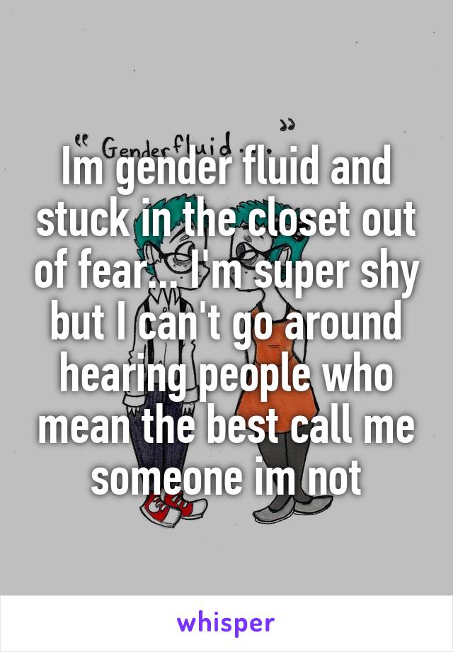 Im gender fluid and stuck in the closet out of fear... I'm super shy but I can't go around hearing people who mean the best call me someone im not