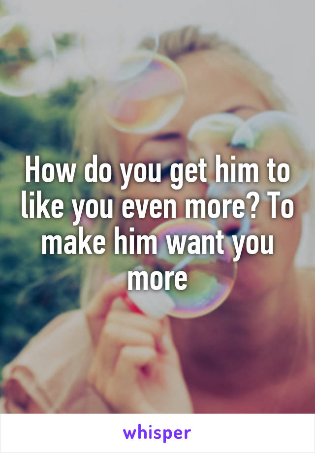 How do you get him to like you even more? To make him want you more