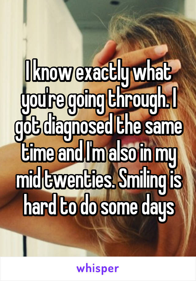 I know exactly what you're going through. I got diagnosed the same time and I'm also in my mid twenties. Smiling is hard to do some days