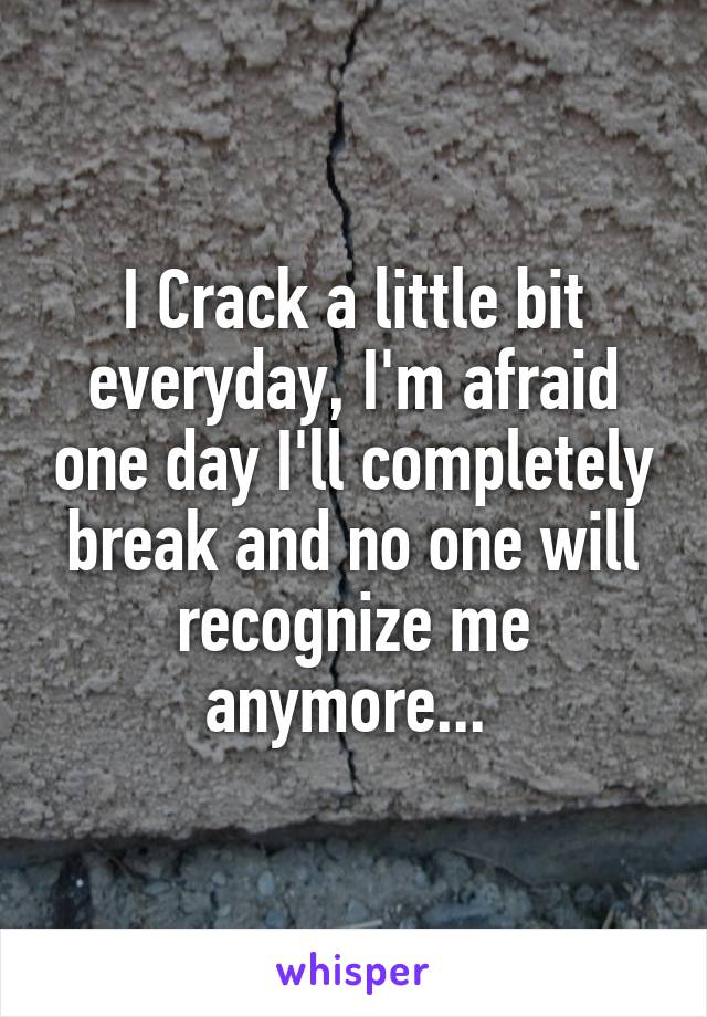 I Crack a little bit everyday, I'm afraid one day I'll completely break and no one will recognize me anymore... 