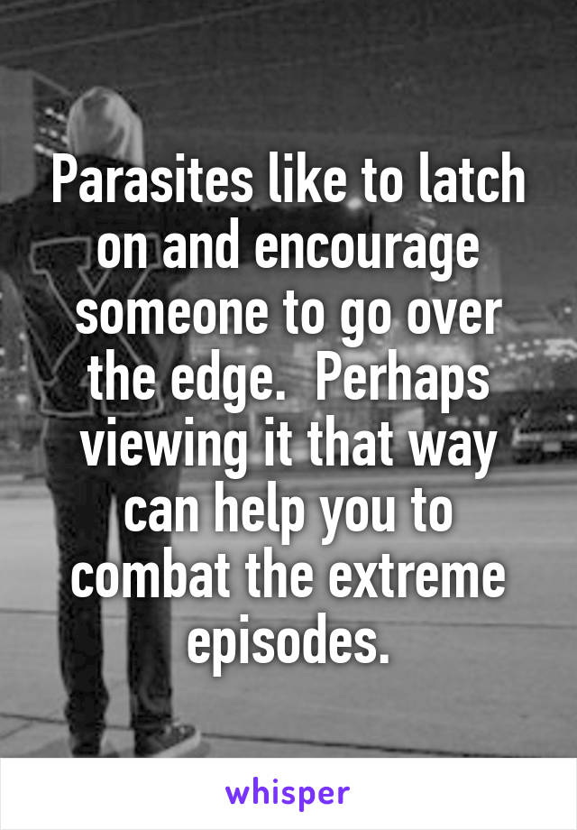 Parasites like to latch on and encourage someone to go over the edge.  Perhaps viewing it that way can help you to combat the extreme episodes.