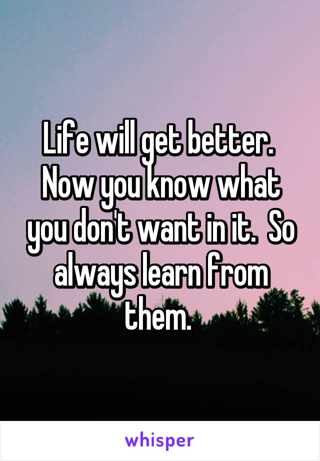 Life will get better.  Now you know what you don't want in it.  So always learn from them. 