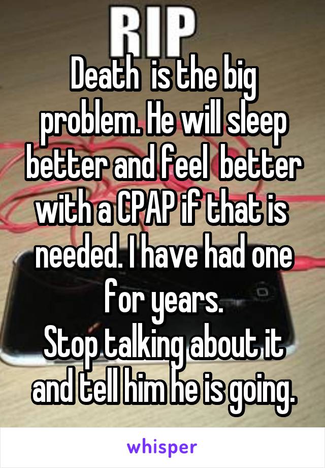 Death  is the big problem. He will sleep better and feel  better with a CPAP if that is  needed. I have had one for years.
Stop talking about it and tell him he is going.