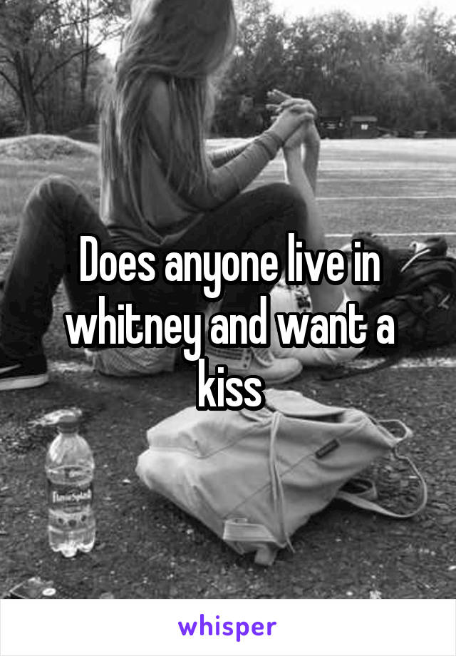 Does anyone live in whitney and want a kiss