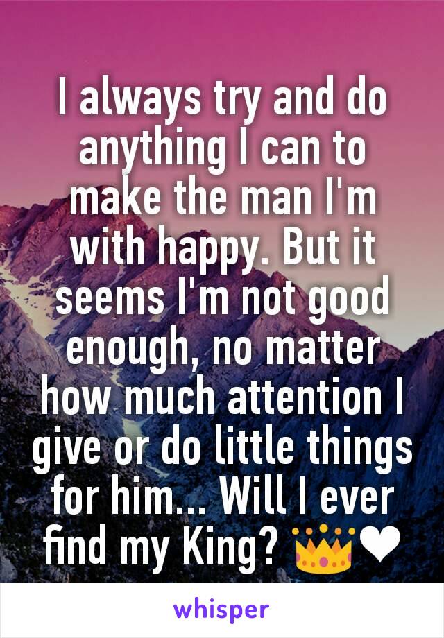 I always try and do anything I can to make the man I'm with happy. But it seems I'm not good enough, no matter how much attention I give or do little things for him... Will I ever find my King? 👑❤