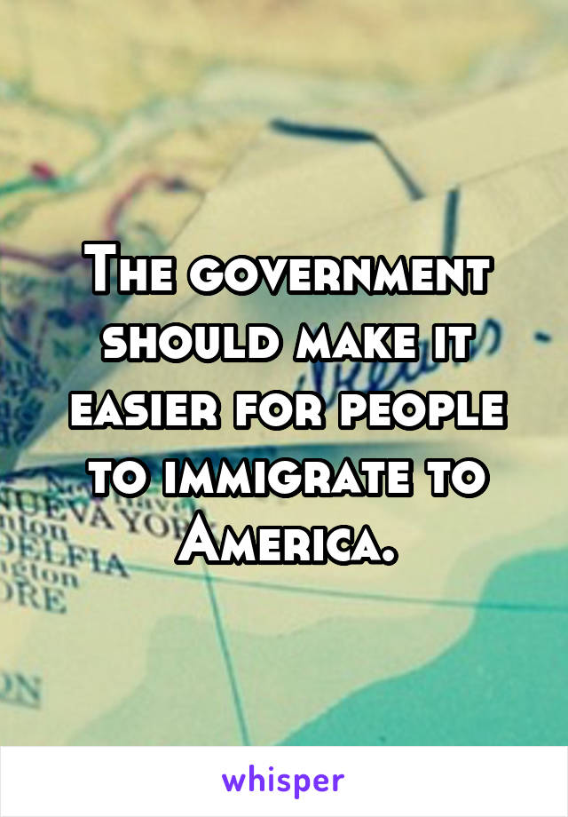 The government should make it easier for people to immigrate to America.