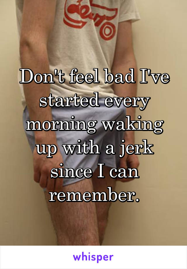 Don't feel bad I've started every morning waking up with a jerk since I can remember.