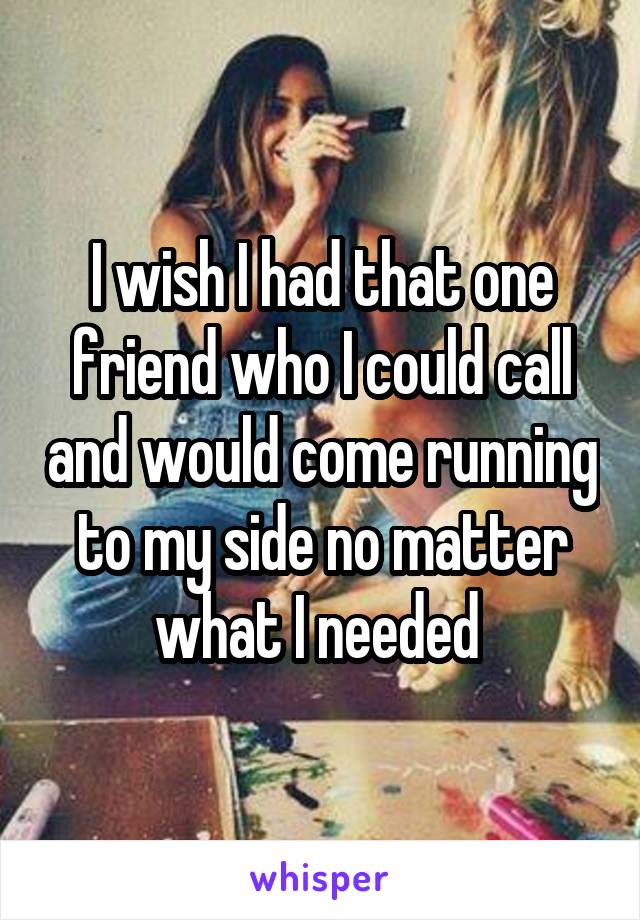 I wish I had that one friend who I could call and would come running to my side no matter what I needed 