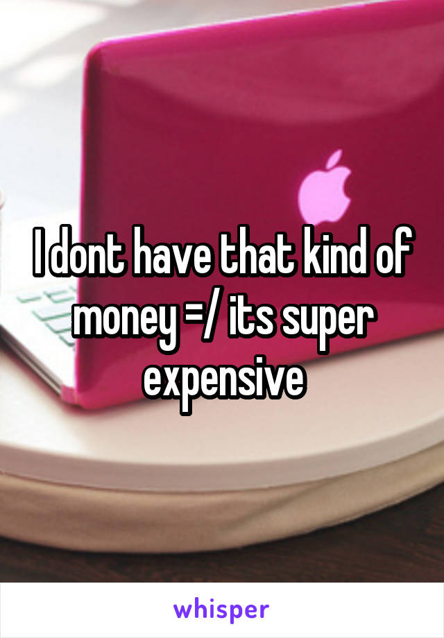 I dont have that kind of money =/ its super expensive