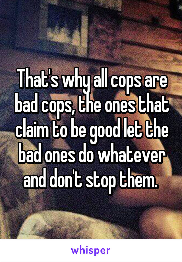 That's why all cops are bad cops, the ones that claim to be good let the bad ones do whatever and don't stop them. 