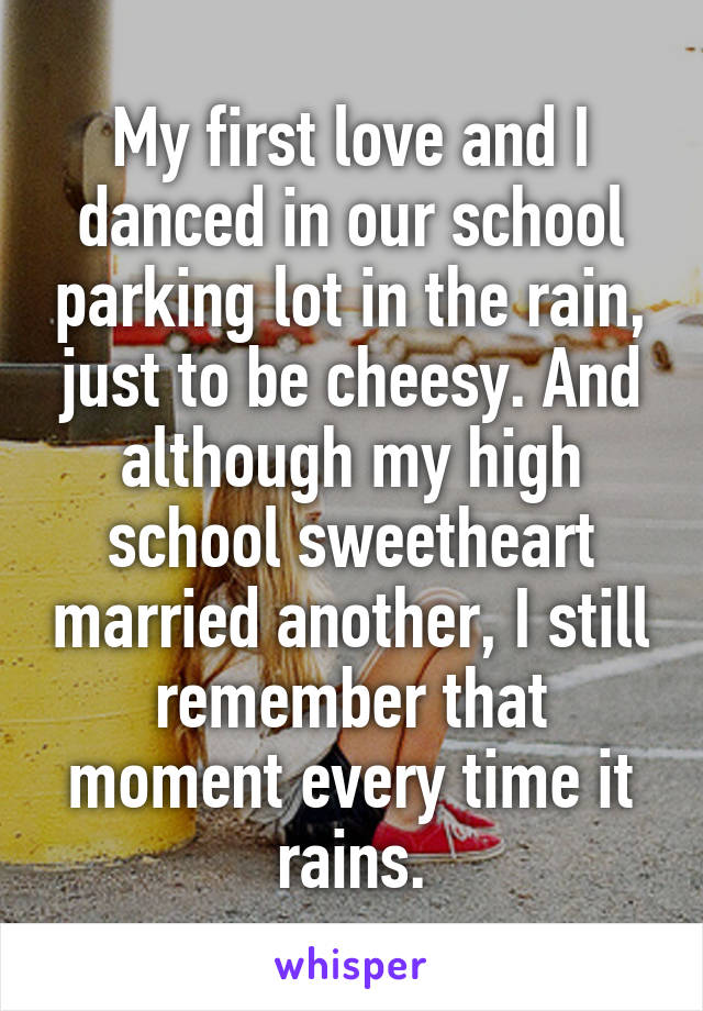 My first love and I danced in our school parking lot in the rain, just to be cheesy. And although my high school sweetheart married another, I still remember that moment every time it rains.